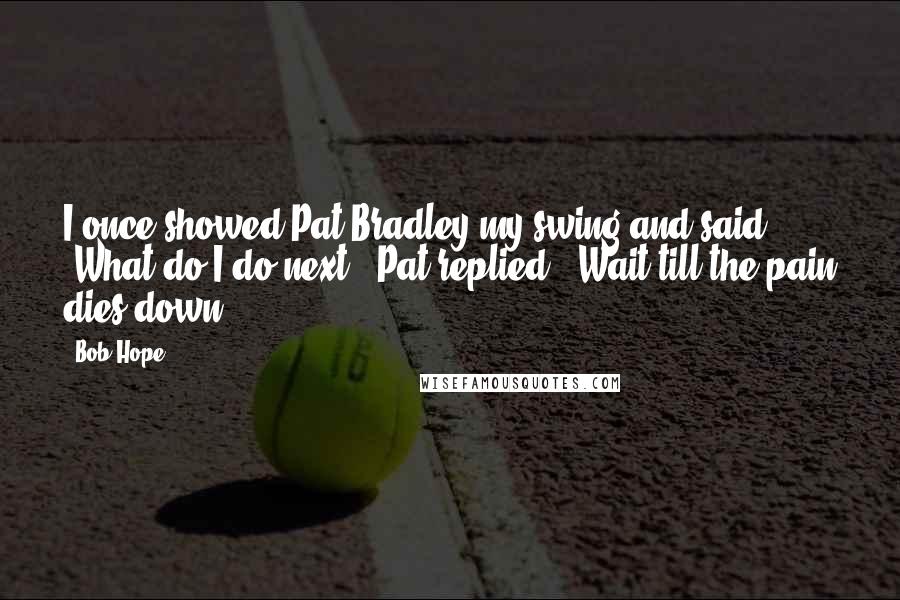 Bob Hope Quotes: I once showed Pat Bradley my swing and said, 'What do I do next?' Pat replied, 'Wait till the pain dies down.'