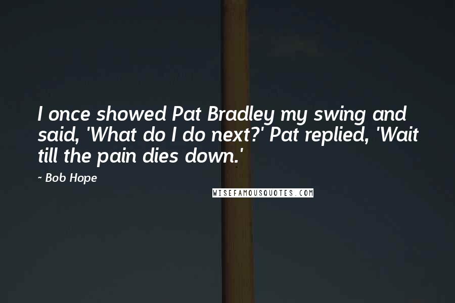 Bob Hope Quotes: I once showed Pat Bradley my swing and said, 'What do I do next?' Pat replied, 'Wait till the pain dies down.'