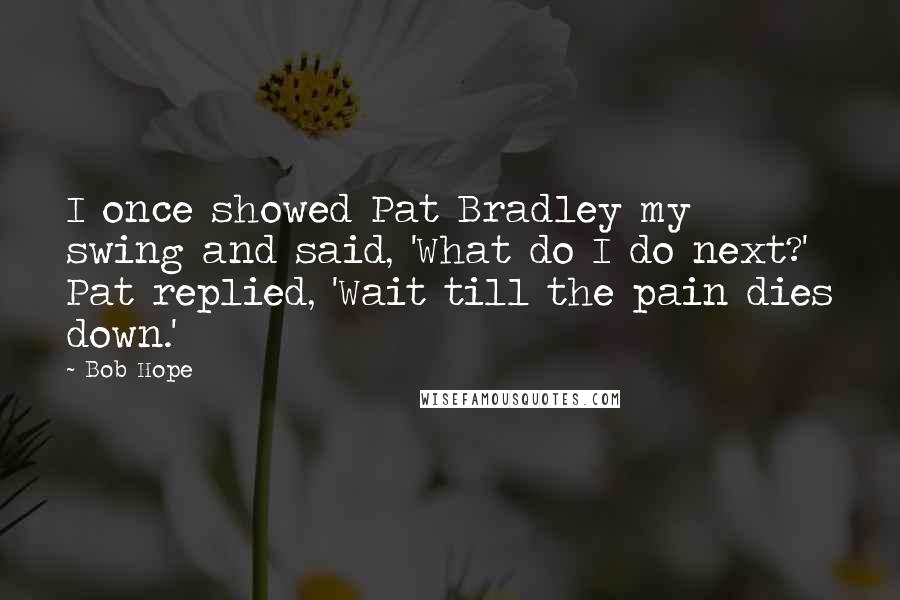 Bob Hope Quotes: I once showed Pat Bradley my swing and said, 'What do I do next?' Pat replied, 'Wait till the pain dies down.'