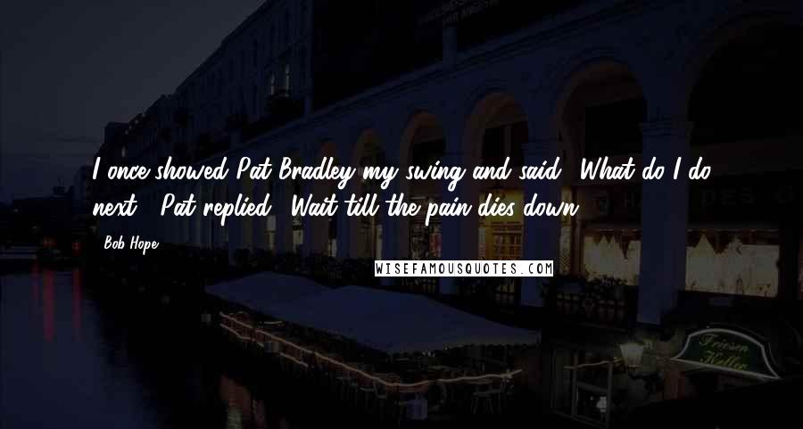 Bob Hope Quotes: I once showed Pat Bradley my swing and said, 'What do I do next?' Pat replied, 'Wait till the pain dies down.'