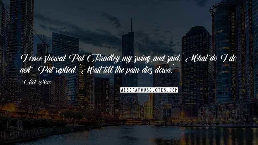 Bob Hope Quotes: I once showed Pat Bradley my swing and said, 'What do I do next?' Pat replied, 'Wait till the pain dies down.'
