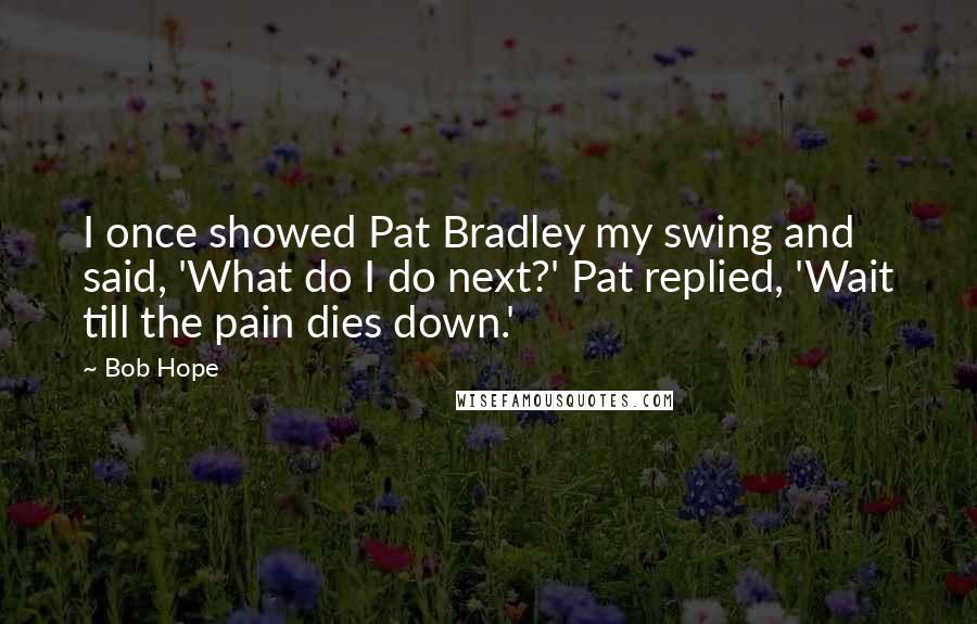Bob Hope Quotes: I once showed Pat Bradley my swing and said, 'What do I do next?' Pat replied, 'Wait till the pain dies down.'