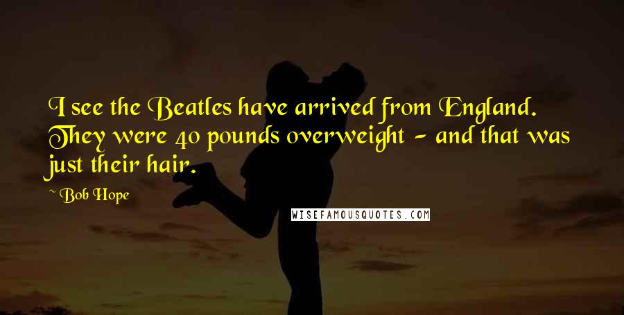 Bob Hope Quotes: I see the Beatles have arrived from England. They were 40 pounds overweight - and that was just their hair.