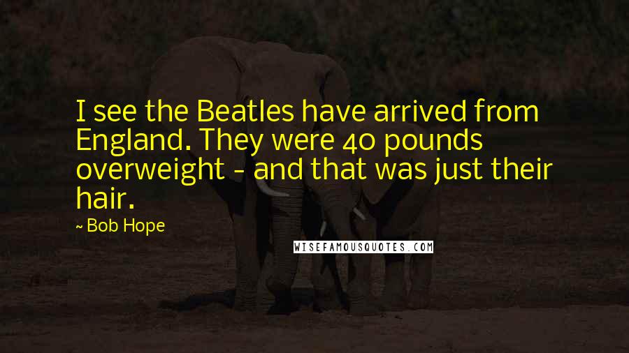 Bob Hope Quotes: I see the Beatles have arrived from England. They were 40 pounds overweight - and that was just their hair.