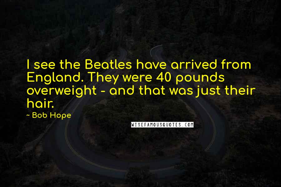 Bob Hope Quotes: I see the Beatles have arrived from England. They were 40 pounds overweight - and that was just their hair.