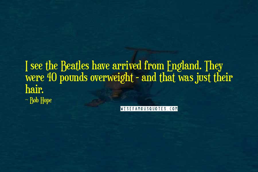 Bob Hope Quotes: I see the Beatles have arrived from England. They were 40 pounds overweight - and that was just their hair.