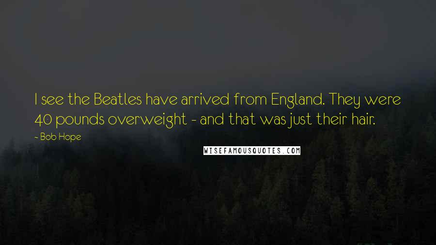 Bob Hope Quotes: I see the Beatles have arrived from England. They were 40 pounds overweight - and that was just their hair.