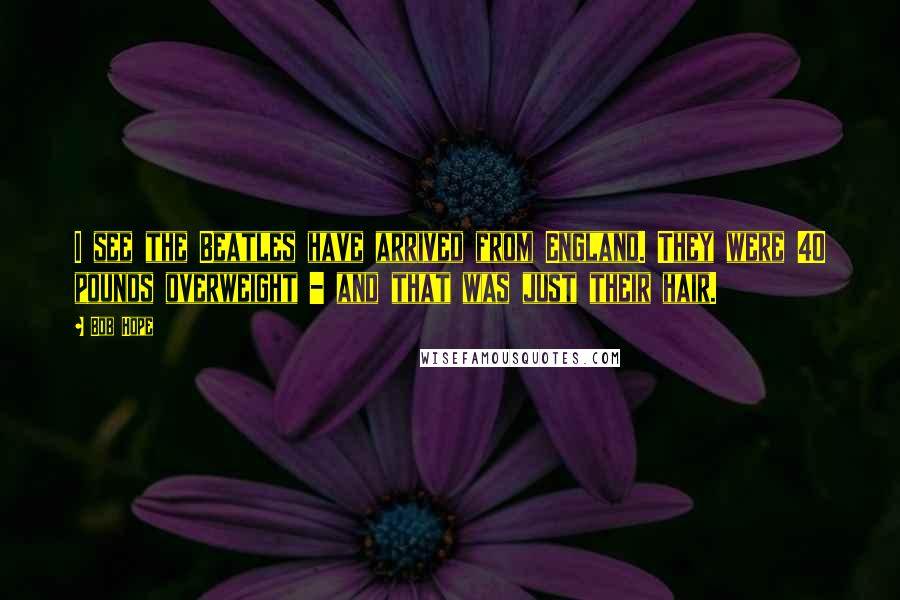 Bob Hope Quotes: I see the Beatles have arrived from England. They were 40 pounds overweight - and that was just their hair.