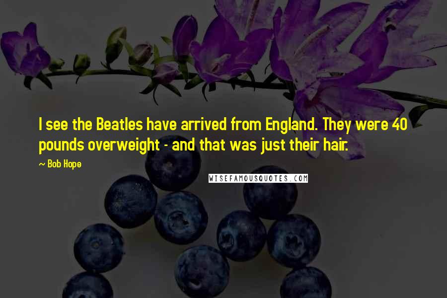 Bob Hope Quotes: I see the Beatles have arrived from England. They were 40 pounds overweight - and that was just their hair.