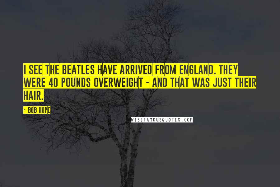 Bob Hope Quotes: I see the Beatles have arrived from England. They were 40 pounds overweight - and that was just their hair.