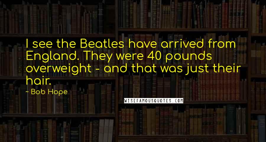 Bob Hope Quotes: I see the Beatles have arrived from England. They were 40 pounds overweight - and that was just their hair.