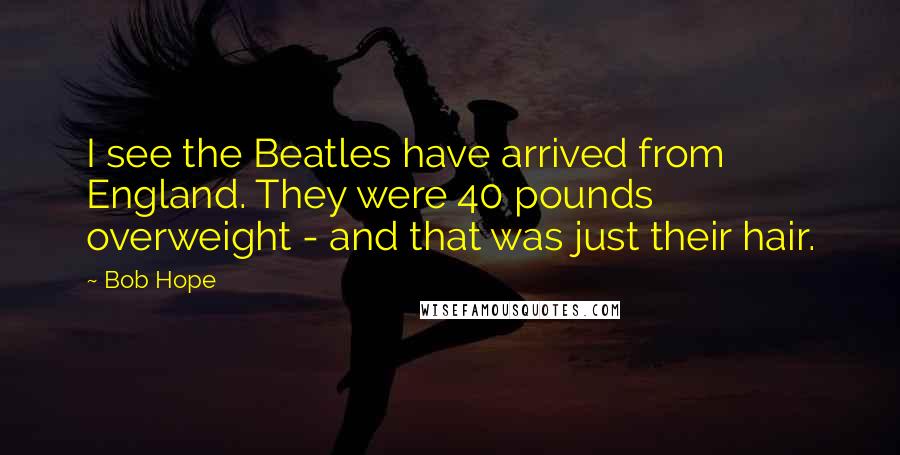 Bob Hope Quotes: I see the Beatles have arrived from England. They were 40 pounds overweight - and that was just their hair.