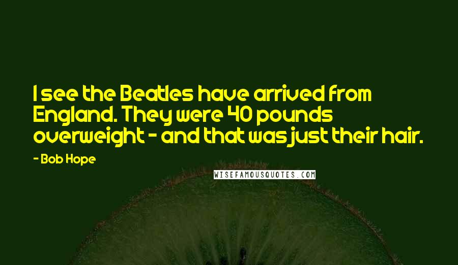 Bob Hope Quotes: I see the Beatles have arrived from England. They were 40 pounds overweight - and that was just their hair.