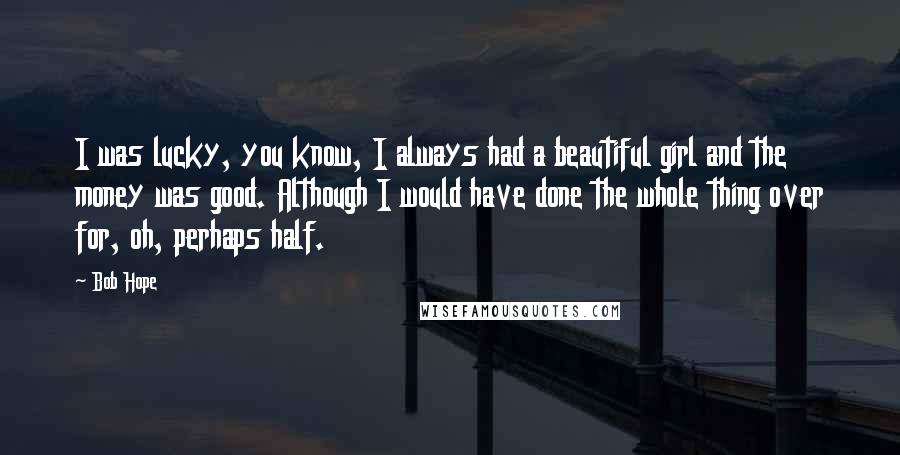Bob Hope Quotes: I was lucky, you know, I always had a beautiful girl and the money was good. Although I would have done the whole thing over for, oh, perhaps half.