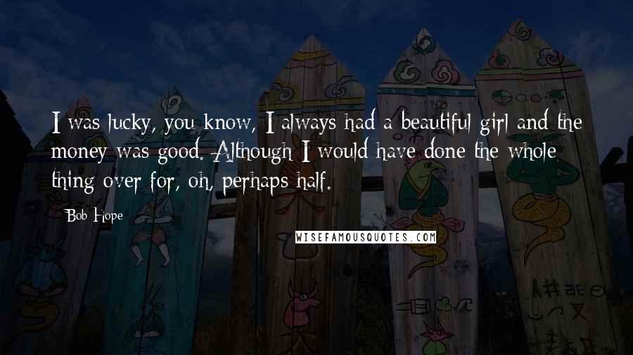 Bob Hope Quotes: I was lucky, you know, I always had a beautiful girl and the money was good. Although I would have done the whole thing over for, oh, perhaps half.