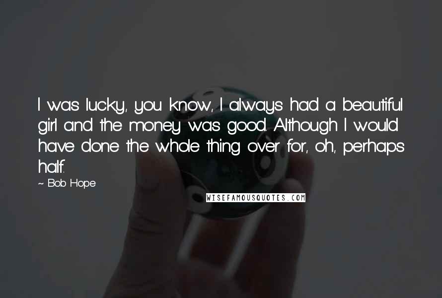 Bob Hope Quotes: I was lucky, you know, I always had a beautiful girl and the money was good. Although I would have done the whole thing over for, oh, perhaps half.