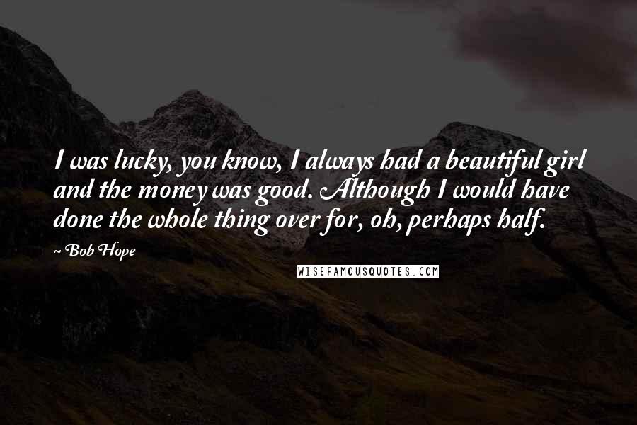 Bob Hope Quotes: I was lucky, you know, I always had a beautiful girl and the money was good. Although I would have done the whole thing over for, oh, perhaps half.