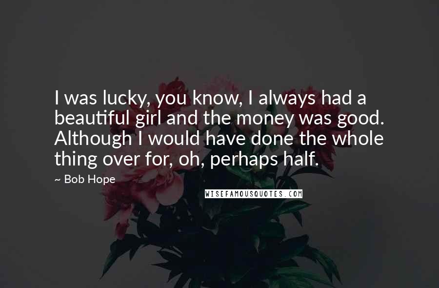 Bob Hope Quotes: I was lucky, you know, I always had a beautiful girl and the money was good. Although I would have done the whole thing over for, oh, perhaps half.