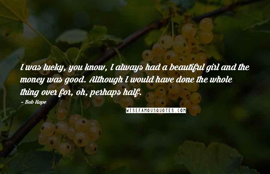 Bob Hope Quotes: I was lucky, you know, I always had a beautiful girl and the money was good. Although I would have done the whole thing over for, oh, perhaps half.
