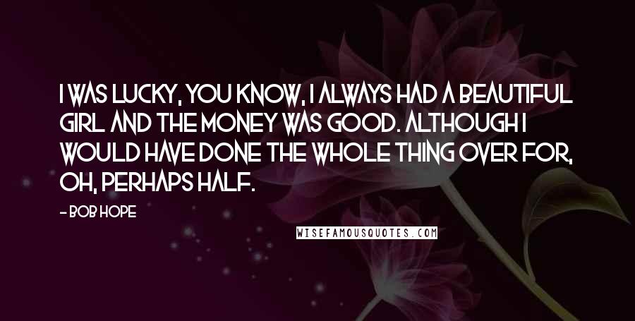 Bob Hope Quotes: I was lucky, you know, I always had a beautiful girl and the money was good. Although I would have done the whole thing over for, oh, perhaps half.