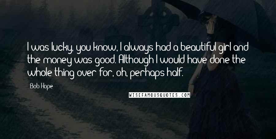 Bob Hope Quotes: I was lucky, you know, I always had a beautiful girl and the money was good. Although I would have done the whole thing over for, oh, perhaps half.