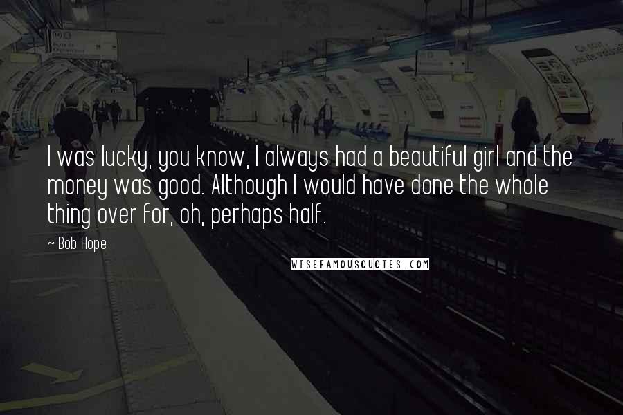 Bob Hope Quotes: I was lucky, you know, I always had a beautiful girl and the money was good. Although I would have done the whole thing over for, oh, perhaps half.