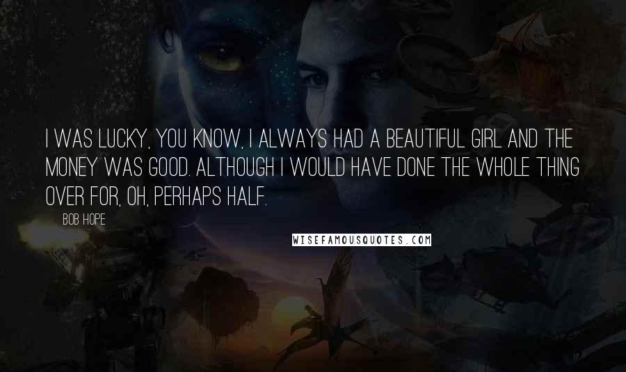 Bob Hope Quotes: I was lucky, you know, I always had a beautiful girl and the money was good. Although I would have done the whole thing over for, oh, perhaps half.