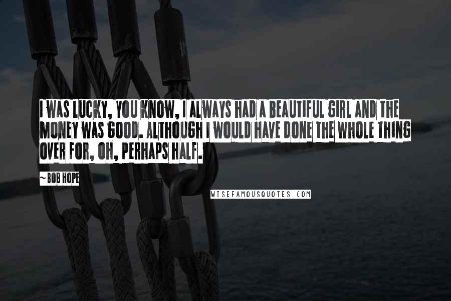 Bob Hope Quotes: I was lucky, you know, I always had a beautiful girl and the money was good. Although I would have done the whole thing over for, oh, perhaps half.