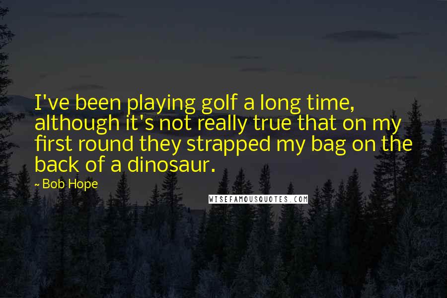 Bob Hope Quotes: I've been playing golf a long time, although it's not really true that on my first round they strapped my bag on the back of a dinosaur.