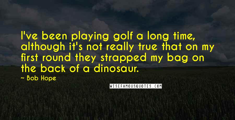 Bob Hope Quotes: I've been playing golf a long time, although it's not really true that on my first round they strapped my bag on the back of a dinosaur.