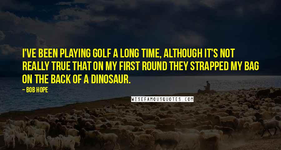 Bob Hope Quotes: I've been playing golf a long time, although it's not really true that on my first round they strapped my bag on the back of a dinosaur.