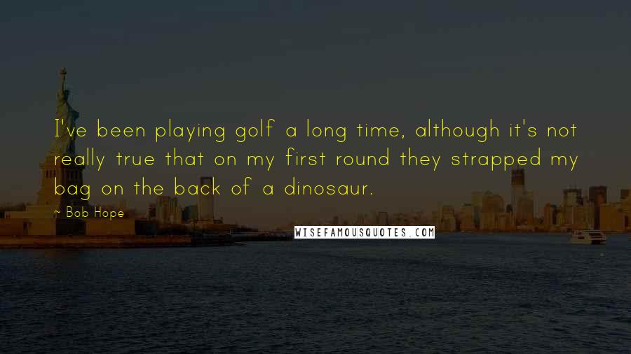 Bob Hope Quotes: I've been playing golf a long time, although it's not really true that on my first round they strapped my bag on the back of a dinosaur.