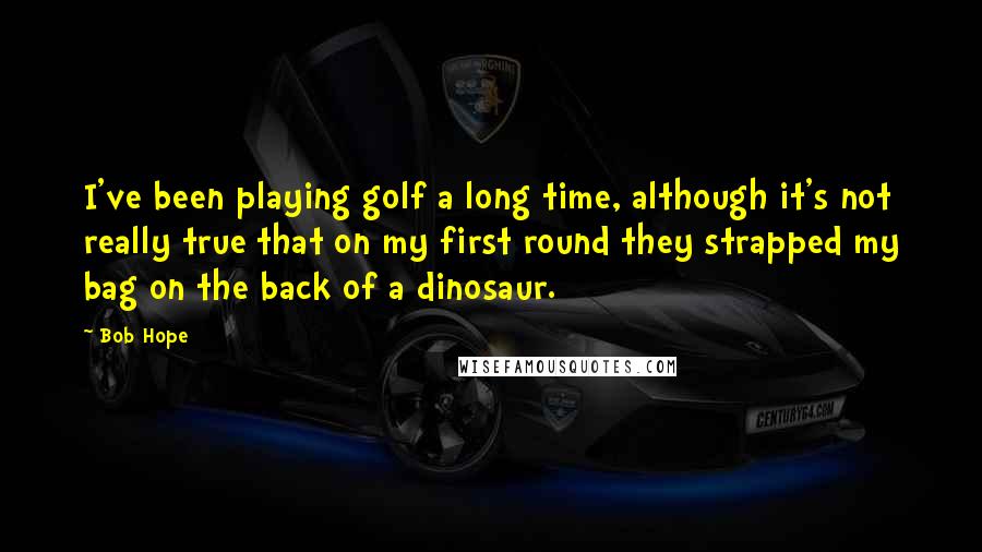 Bob Hope Quotes: I've been playing golf a long time, although it's not really true that on my first round they strapped my bag on the back of a dinosaur.