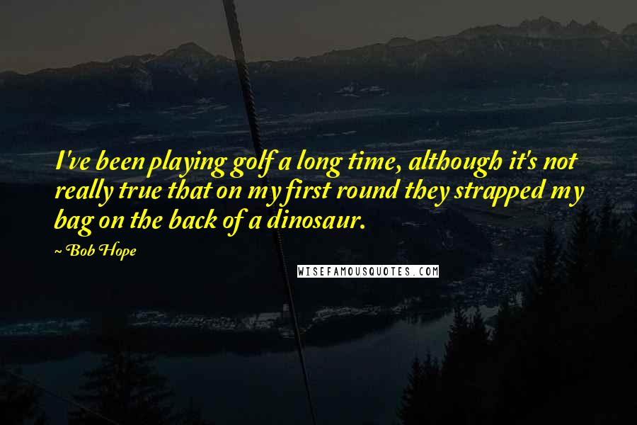 Bob Hope Quotes: I've been playing golf a long time, although it's not really true that on my first round they strapped my bag on the back of a dinosaur.