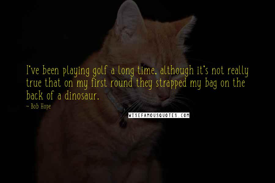 Bob Hope Quotes: I've been playing golf a long time, although it's not really true that on my first round they strapped my bag on the back of a dinosaur.