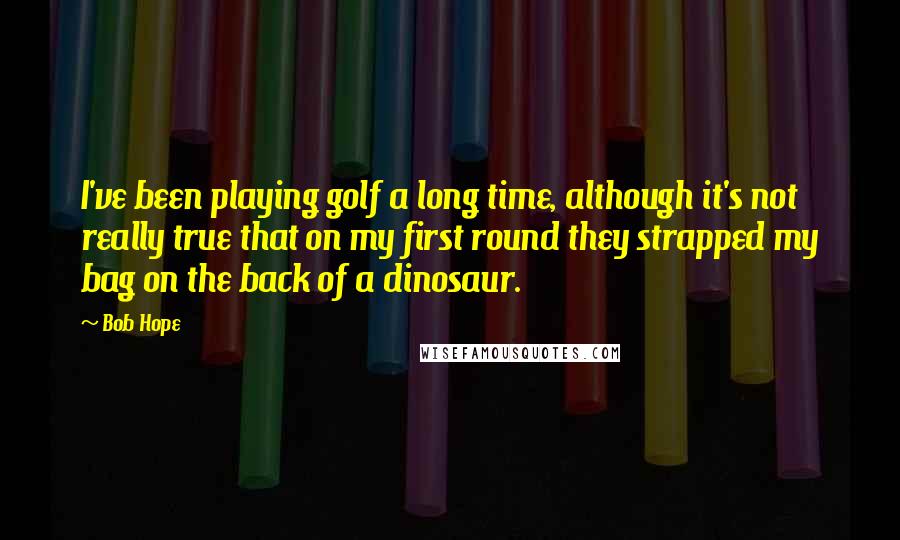 Bob Hope Quotes: I've been playing golf a long time, although it's not really true that on my first round they strapped my bag on the back of a dinosaur.