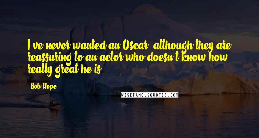 Bob Hope Quotes: I've never wanted an Oscar, although they are reassuring to an actor who doesn't know how really great he is.