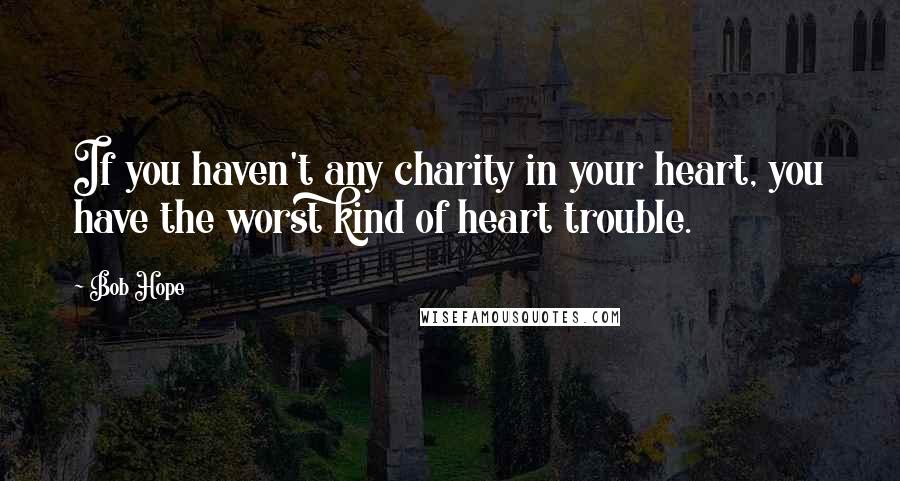 Bob Hope Quotes: If you haven't any charity in your heart, you have the worst kind of heart trouble.