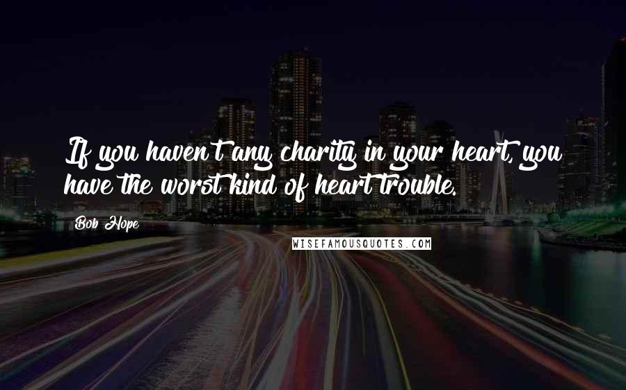 Bob Hope Quotes: If you haven't any charity in your heart, you have the worst kind of heart trouble.