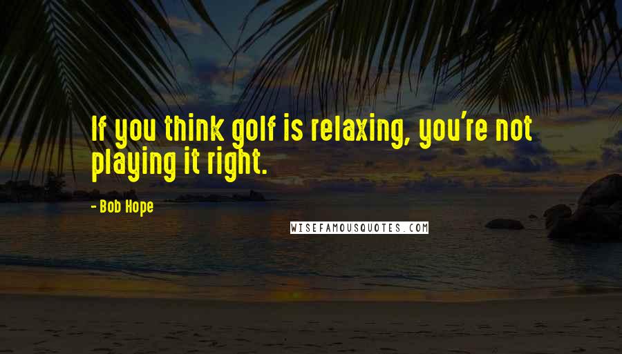 Bob Hope Quotes: If you think golf is relaxing, you're not playing it right.