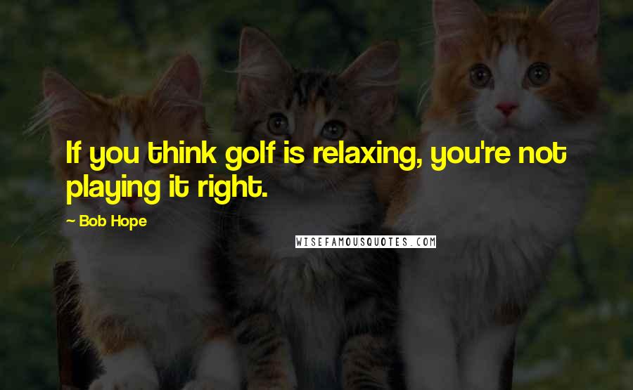 Bob Hope Quotes: If you think golf is relaxing, you're not playing it right.