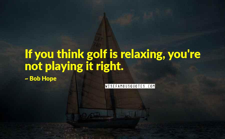 Bob Hope Quotes: If you think golf is relaxing, you're not playing it right.