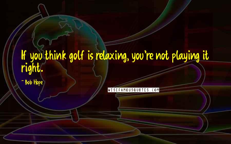 Bob Hope Quotes: If you think golf is relaxing, you're not playing it right.