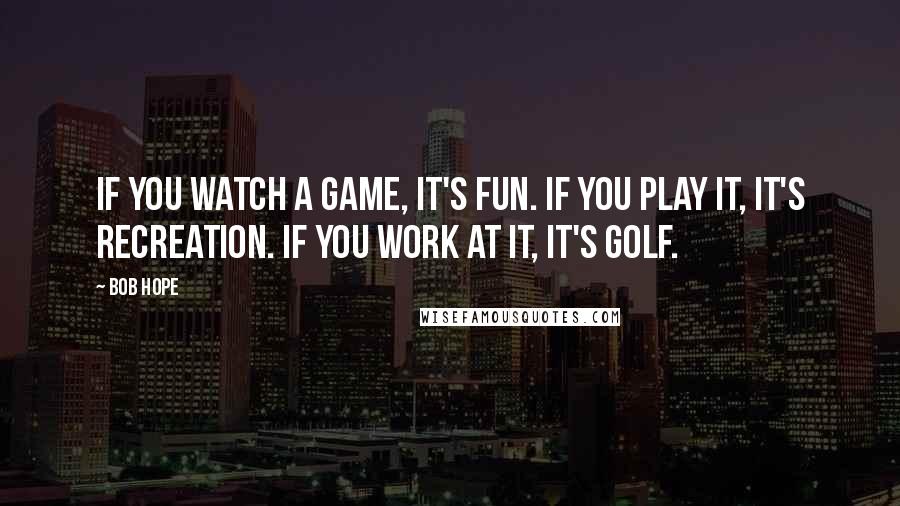 Bob Hope Quotes: If you watch a game, it's fun. If you play it, it's recreation. If you work at it, it's golf.