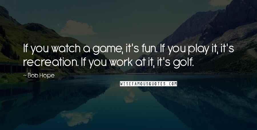 Bob Hope Quotes: If you watch a game, it's fun. If you play it, it's recreation. If you work at it, it's golf.