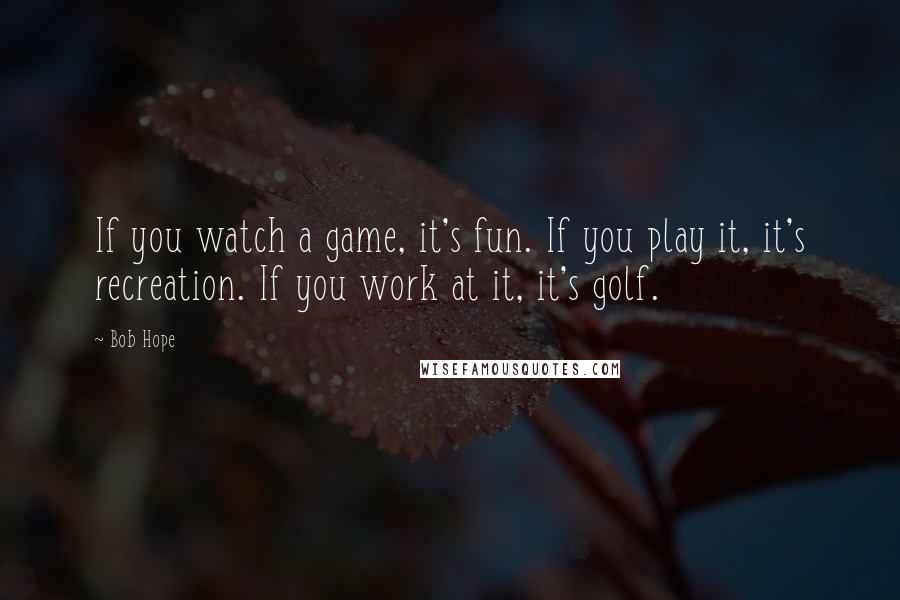 Bob Hope Quotes: If you watch a game, it's fun. If you play it, it's recreation. If you work at it, it's golf.