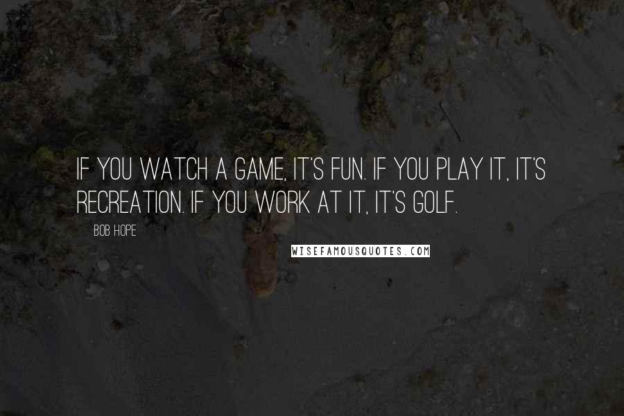 Bob Hope Quotes: If you watch a game, it's fun. If you play it, it's recreation. If you work at it, it's golf.