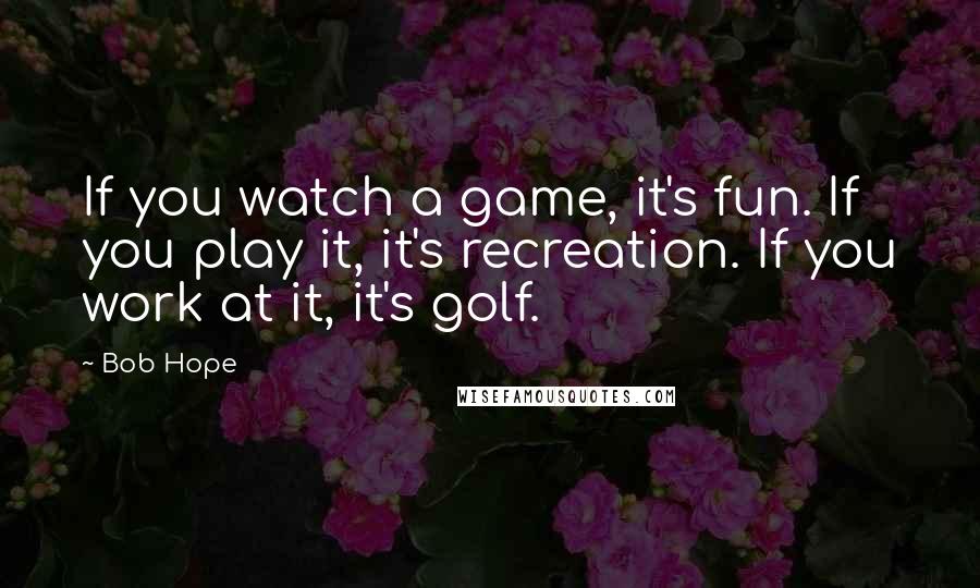 Bob Hope Quotes: If you watch a game, it's fun. If you play it, it's recreation. If you work at it, it's golf.