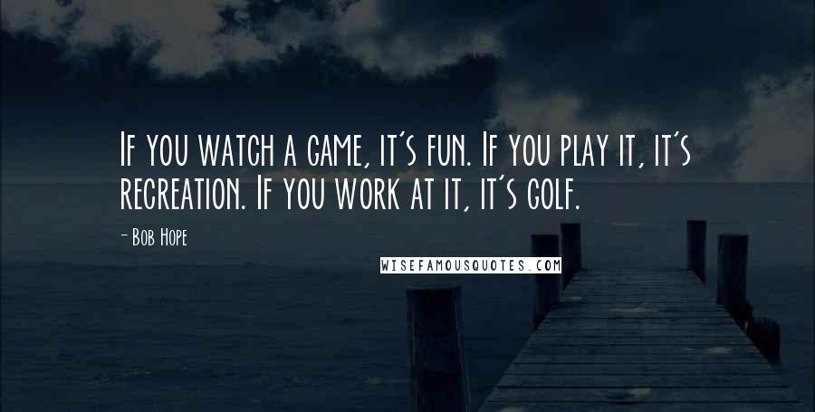 Bob Hope Quotes: If you watch a game, it's fun. If you play it, it's recreation. If you work at it, it's golf.