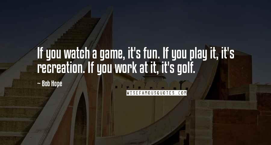 Bob Hope Quotes: If you watch a game, it's fun. If you play it, it's recreation. If you work at it, it's golf.